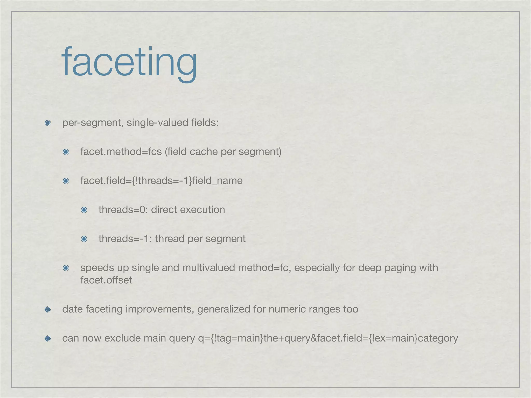 faceting
per-segment, single-valued ﬁelds:

   facet.method=fcs (ﬁeld cache per segment)

   facet.ﬁeld={!threads=-1}ﬁeld_name

       threads=0: direct execution

       threads=-1: thread per segment

   speeds up single and multivalued method=fc, especially for deep paging with
   facet.offset

date faceting improvements, generalized for numeric ranges too

can now exclude main query q={!tag=main}the+query&facet.ﬁeld={!ex=main}category
 