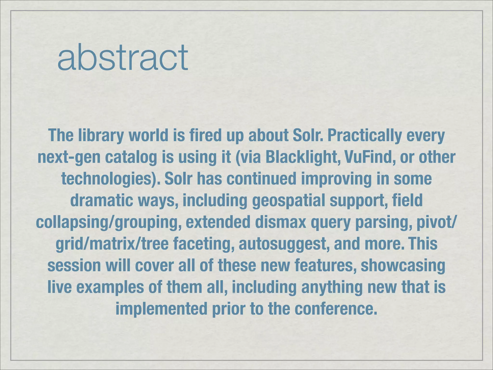 abstract
 The library world is ﬁred up about Solr. Practically every
next-gen catalog is using it (via Blacklight, VuFind, or other
    technologies). Solr has continued improving in some
     dramatic ways, including geospatial support, ﬁeld
collapsing/grouping, extended dismax query parsing, pivot/
   grid/matrix/tree faceting, autosuggest, and more. This
 session will cover all of these new features, showcasing
 live examples of them all, including anything new that is
           implemented prior to the conference.
 