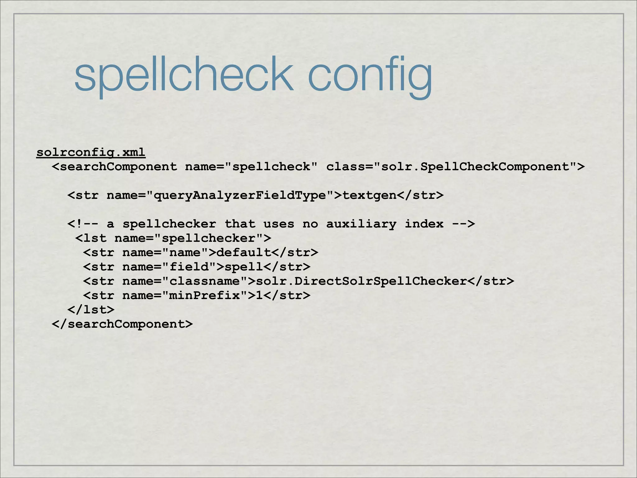 spellcheck conﬁg
solrconfig.xml
  <searchComponent name="spellcheck" class="solr.SpellCheckComponent">

    <str name="queryAnalyzerFieldType">textgen</str>

    <!-- a spellchecker that uses no auxiliary index -->
     <lst name="spellchecker">
      <str name="name">default</str>
      <str name="field">spell</str>
      <str name="classname">solr.DirectSolrSpellChecker</str>
      <str name="minPrefix">1</str>
    </lst>
  </searchComponent>
 
