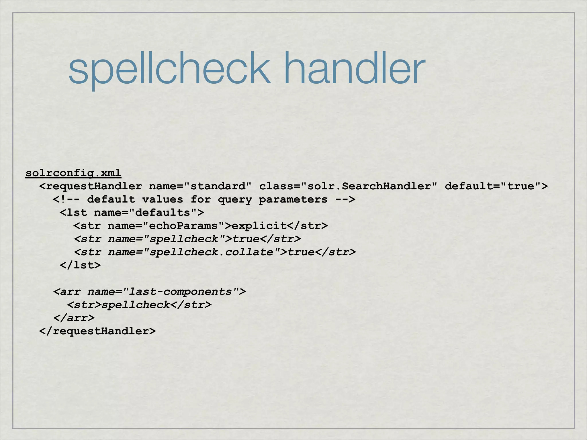 spellcheck handler

solrconfig.xml
  <requestHandler name="standard" class="solr.SearchHandler" default="true">
    <!-- default values for query parameters -->
     <lst name="defaults">
       <str name="echoParams">explicit</str>
       <str name="spellcheck">true</str>
       <str name="spellcheck.collate">true</str>
     </lst>

    <arr name="last-components">
      <str>spellcheck</str>
    </arr>
  </requestHandler>
 