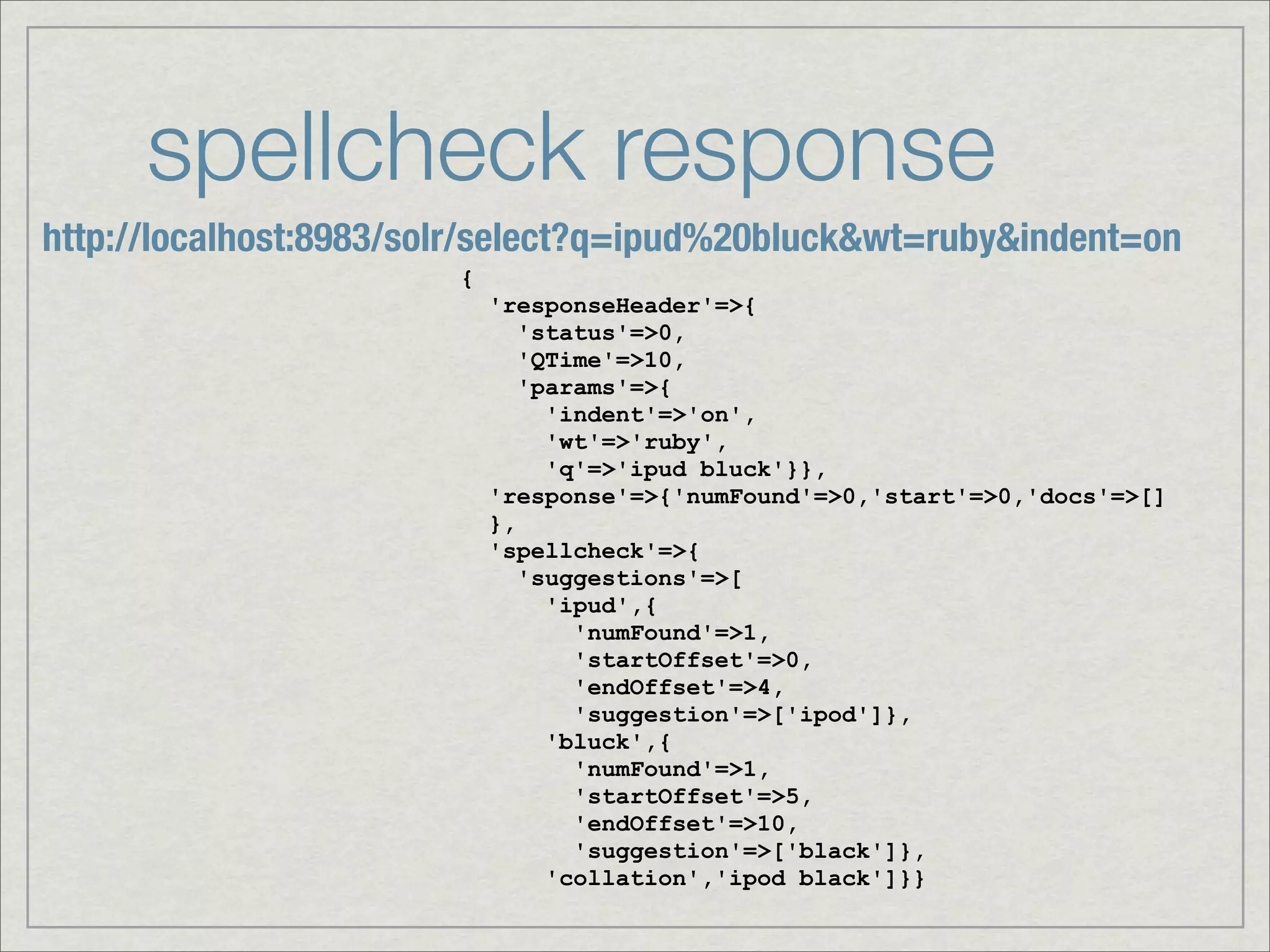 spellcheck response
http://localhost:8983/solr/select?q=ipud%20bluck&wt=ruby&indent=on
                        {
                            'responseHeader'=>{
                               'status'=>0,
                               'QTime'=>10,
                               'params'=>{
                                 'indent'=>'on',
                                 'wt'=>'ruby',
                                 'q'=>'ipud bluck'}},
                            'response'=>{'numFound'=>0,'start'=>0,'docs'=>[]
                            },
                            'spellcheck'=>{
                               'suggestions'=>[
                                 'ipud',{
                                   'numFound'=>1,
                                   'startOffset'=>0,
                                   'endOffset'=>4,
                                   'suggestion'=>['ipod']},
                                 'bluck',{
                                   'numFound'=>1,
                                   'startOffset'=>5,
                                   'endOffset'=>10,
                                   'suggestion'=>['black']},
                                 'collation','ipod black']}}
 