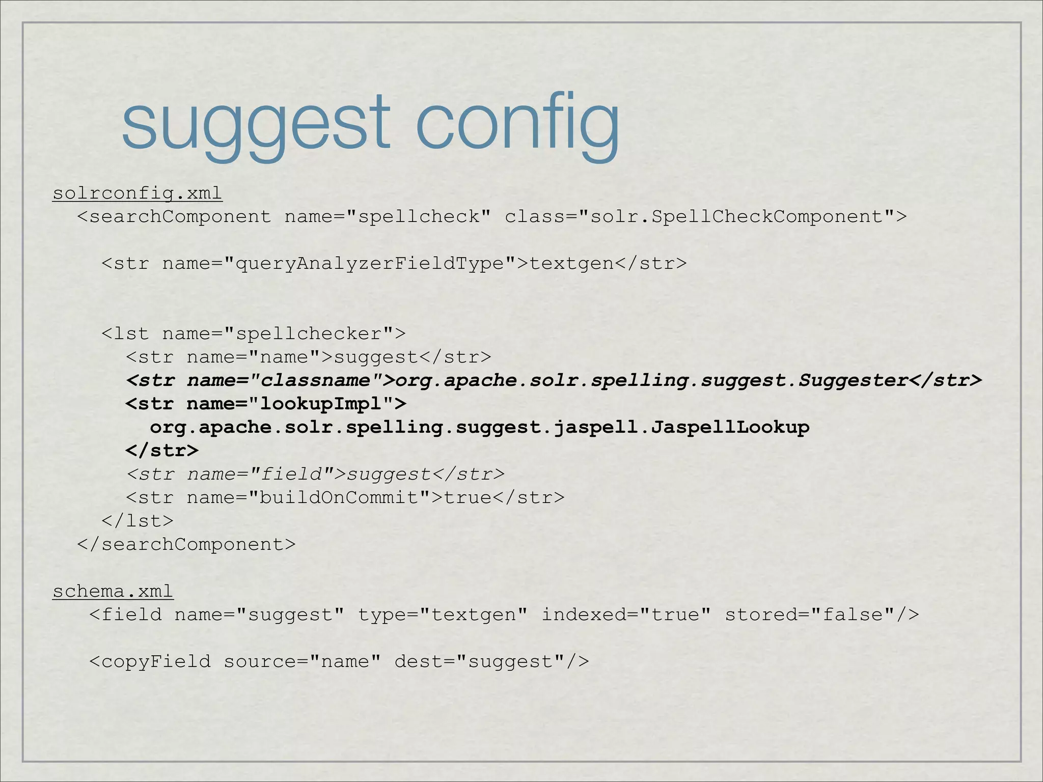 suggest conﬁg
solrconfig.xml
  <searchComponent name="spellcheck" class="solr.SpellCheckComponent">

    <str name="queryAnalyzerFieldType">textgen</str>


    <lst name="spellchecker">
      <str name="name">suggest</str>
      <str name="classname">org.apache.solr.spelling.suggest.Suggester</str>
      <str name="lookupImpl">
        org.apache.solr.spelling.suggest.jaspell.JaspellLookup
      </str>
      <str name="field">suggest</str>
      <str name="buildOnCommit">true</str>
    </lst>
  </searchComponent>

schema.xml
   <field name="suggest" type="textgen" indexed="true" stored="false"/>

   <copyField source="name" dest="suggest"/>
 
