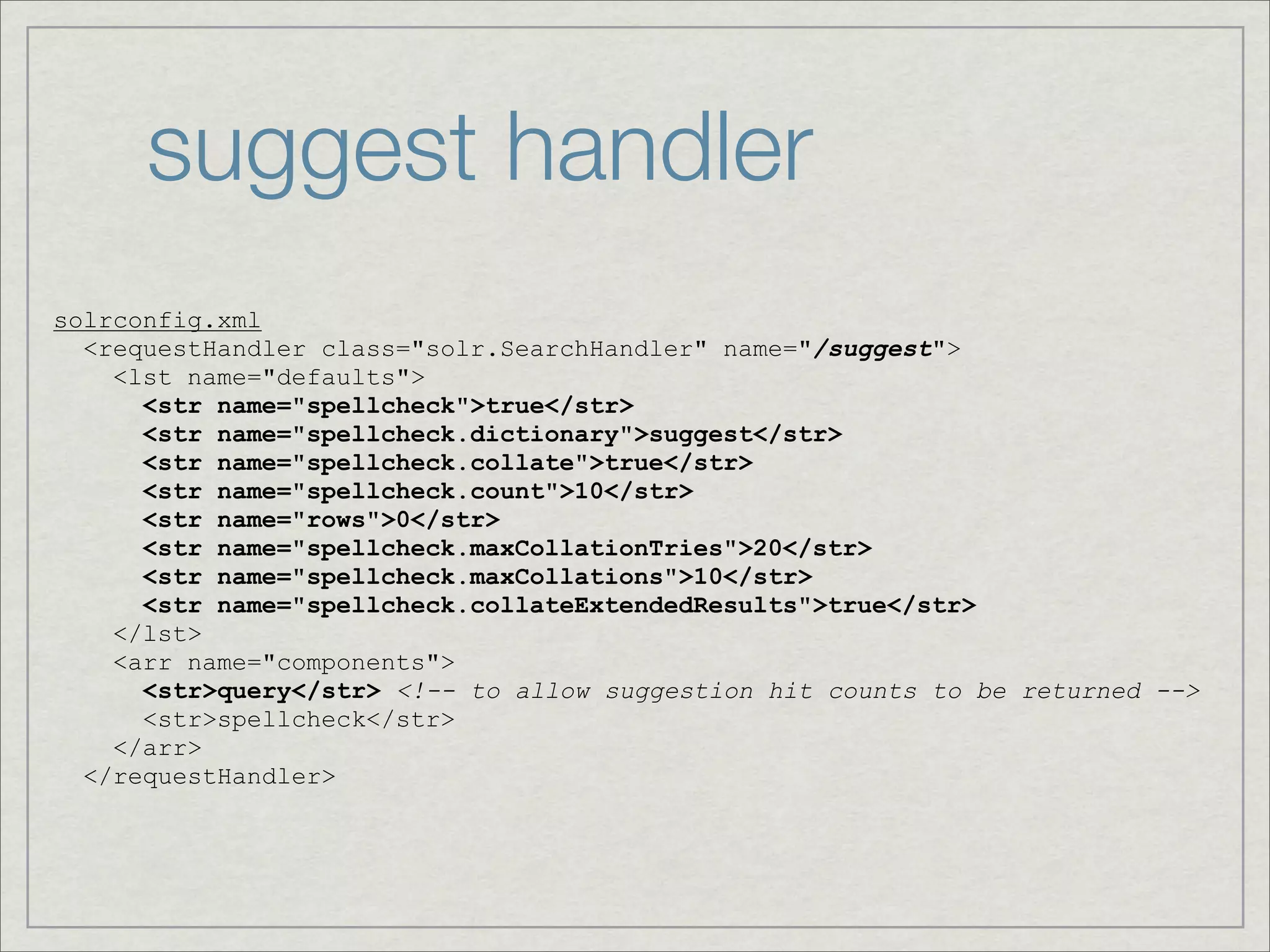 suggest handler
solrconfig.xml
  <requestHandler class="solr.SearchHandler" name="/suggest">
    <lst name="defaults">
      <str name="spellcheck">true</str>
      <str name="spellcheck.dictionary">suggest</str>
      <str name="spellcheck.collate">true</str>
      <str name="spellcheck.count">10</str>
      <str name="rows">0</str>
      <str name="spellcheck.maxCollationTries">20</str>
      <str name="spellcheck.maxCollations">10</str>
      <str name="spellcheck.collateExtendedResults">true</str>
    </lst>
    <arr name="components">
      <str>query</str> <!-- to allow suggestion hit counts to be returned -->
      <str>spellcheck</str>
    </arr>
  </requestHandler>
 