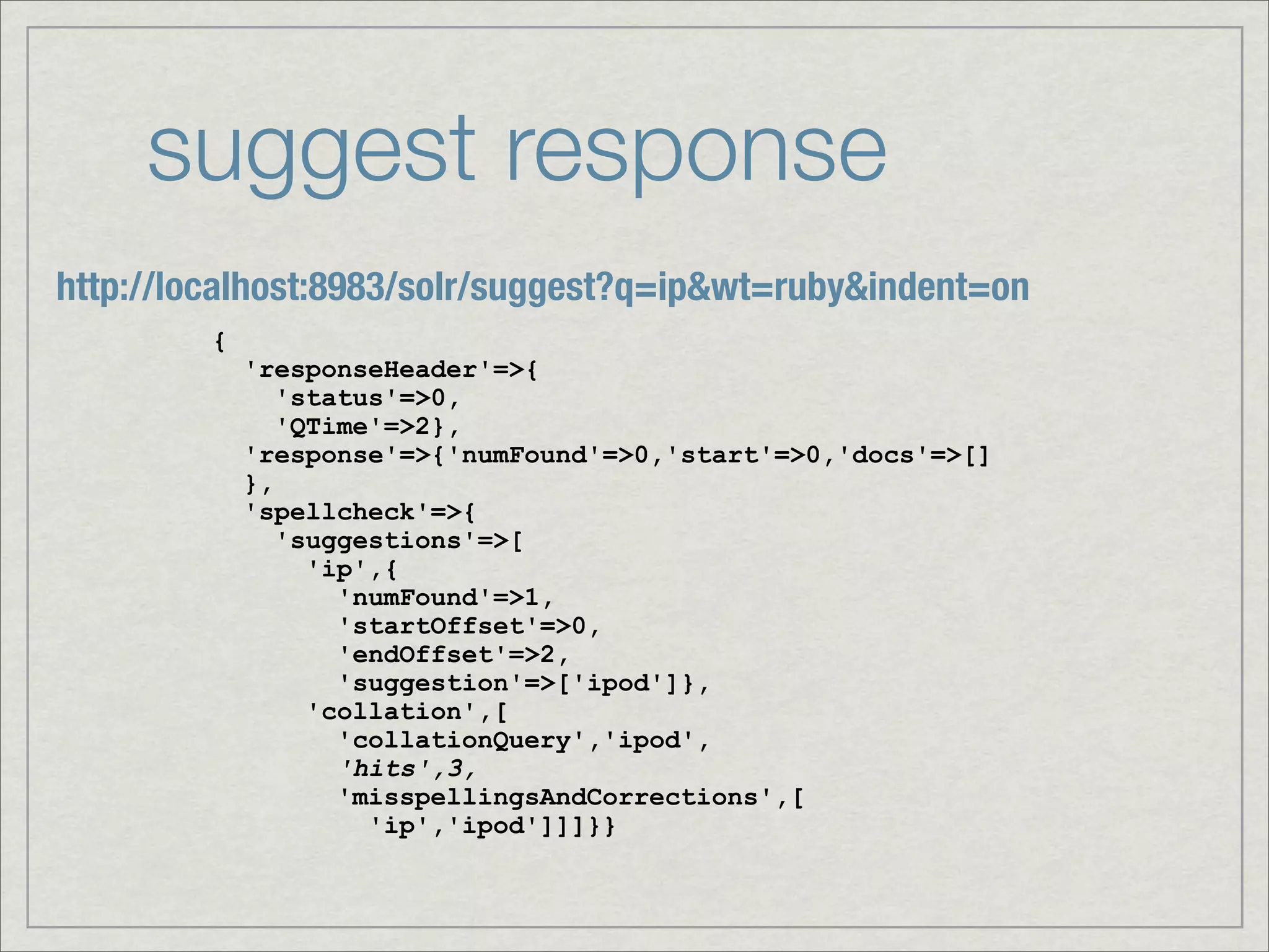 suggest response
http://localhost:8983/solr/suggest?q=ip&wt=ruby&indent=on
         {
             'responseHeader'=>{
                'status'=>0,
                'QTime'=>2},
             'response'=>{'numFound'=>0,'start'=>0,'docs'=>[]
             },
             'spellcheck'=>{
                'suggestions'=>[
                  'ip',{
                    'numFound'=>1,
                    'startOffset'=>0,
                    'endOffset'=>2,
                    'suggestion'=>['ipod']},
                  'collation',[
                    'collationQuery','ipod',
                    'hits',3,
                    'misspellingsAndCorrections',[
                      'ip','ipod']]]}}
 