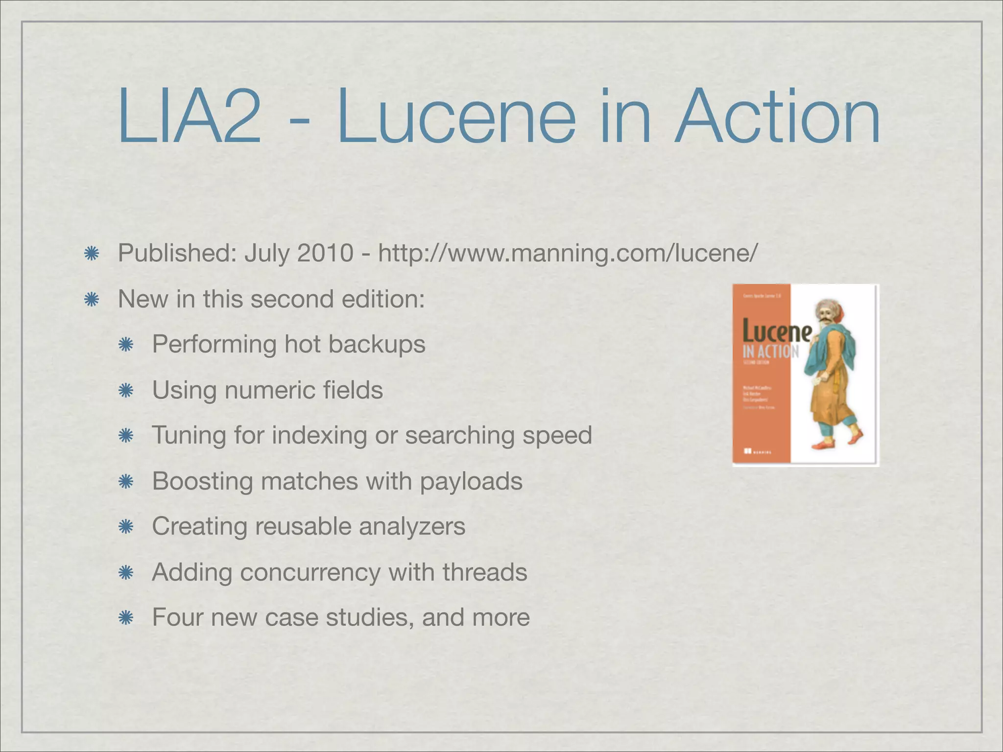 LIA2 - Lucene in Action
Published: July 2010 - http://www.manning.com/lucene/
New in this second edition:
   Performing hot backups
   Using numeric ﬁelds
   Tuning for indexing or searching speed
   Boosting matches with payloads
   Creating reusable analyzers
   Adding concurrency with threads
   Four new case studies, and more
 