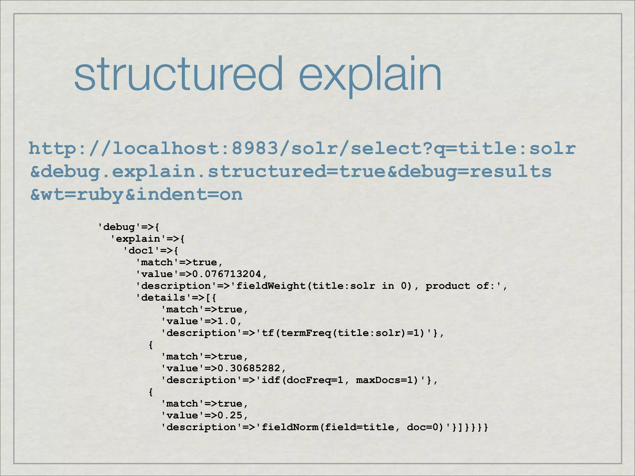 structured explain
http://localhost:8983/solr/select?q=title:solr
&debug.explain.structured=true&debug=results
&wt=ruby&indent=on
     'debug'=>{
       'explain'=>{
         'doc1'=>{
           'match'=>true,
           'value'=>0.076713204,
           'description'=>'fieldWeight(title:solr in 0), product of:',
           'details'=>[{
                'match'=>true,
                'value'=>1.0,
                'description'=>'tf(termFreq(title:solr)=1)'},
             {
                'match'=>true,
                'value'=>0.30685282,
                'description'=>'idf(docFreq=1, maxDocs=1)'},
             {
                'match'=>true,
                'value'=>0.25,
                'description'=>'fieldNorm(field=title, doc=0)'}]}}}}
 