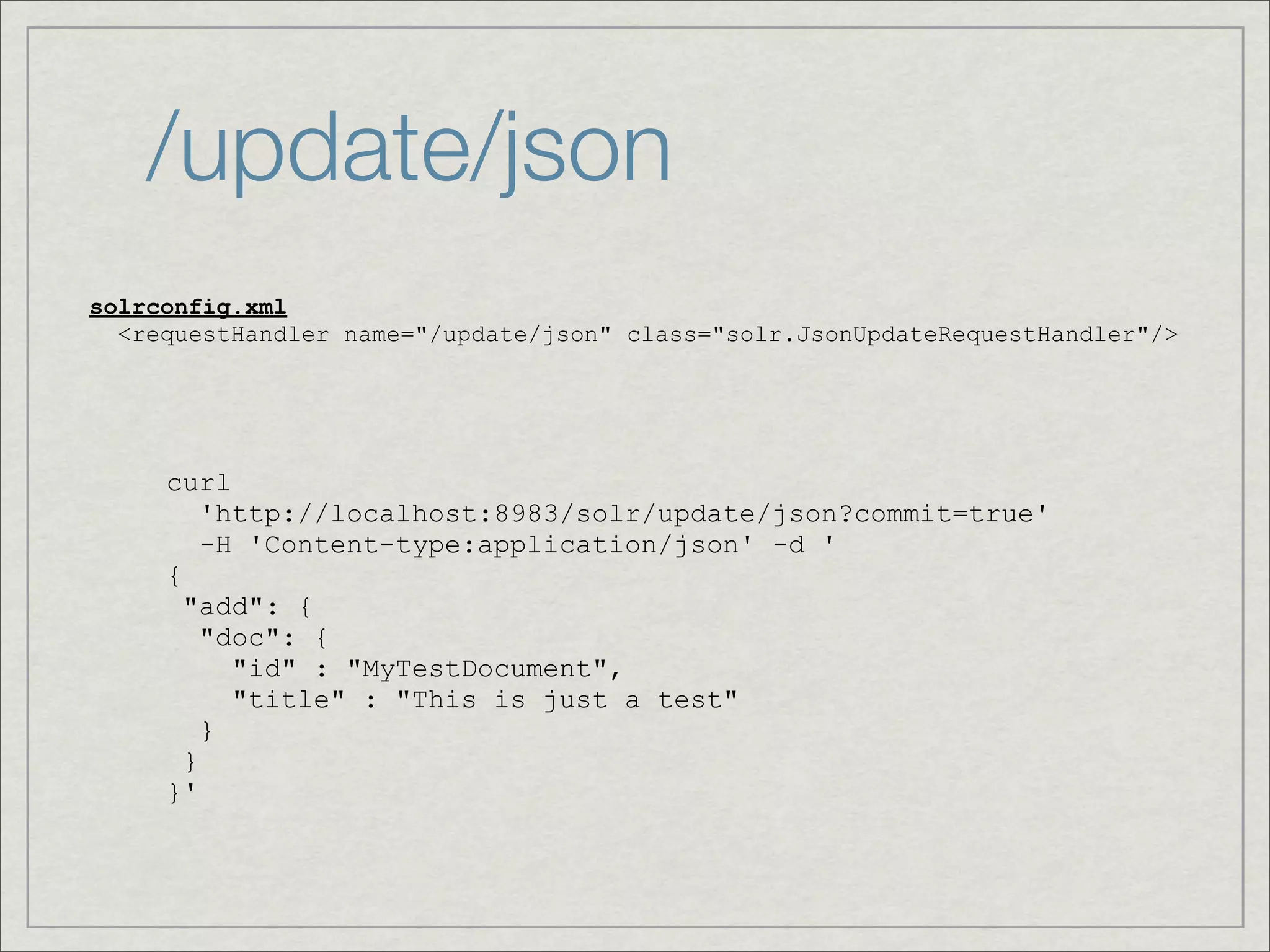 /update/json
solrconfig.xml
  <requestHandler name="/update/json" class="solr.JsonUpdateRequestHandler"/>




     curl
         'http://localhost:8983/solr/update/json?commit=true'
         -H 'Content-type:application/json' -d '
     {
       "add": {
         "doc": {
           "id" : "MyTestDocument",
           "title" : "This is just a test"
         }
       }
     }'
 