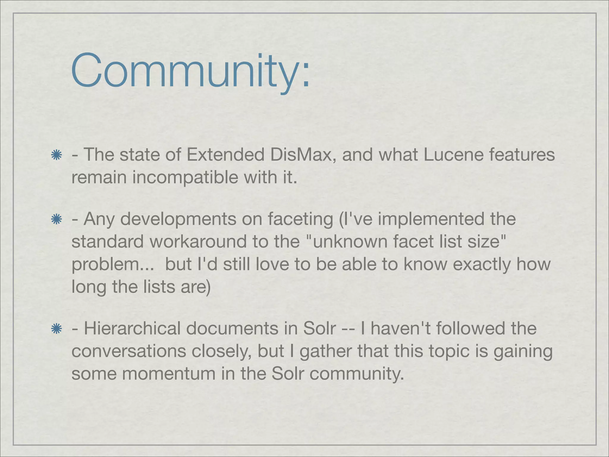 Community:
- The state of Extended DisMax, and what Lucene features
remain incompatible with it.

- Any developments on faceting (I've implemented the
standard workaround to the "unknown facet list size"
problem...  but I'd still love to be able to know exactly how
long the lists are)

- Hierarchical documents in Solr -- I haven't followed the
conversations closely, but I gather that this topic is gaining
some momentum in the Solr community.
 