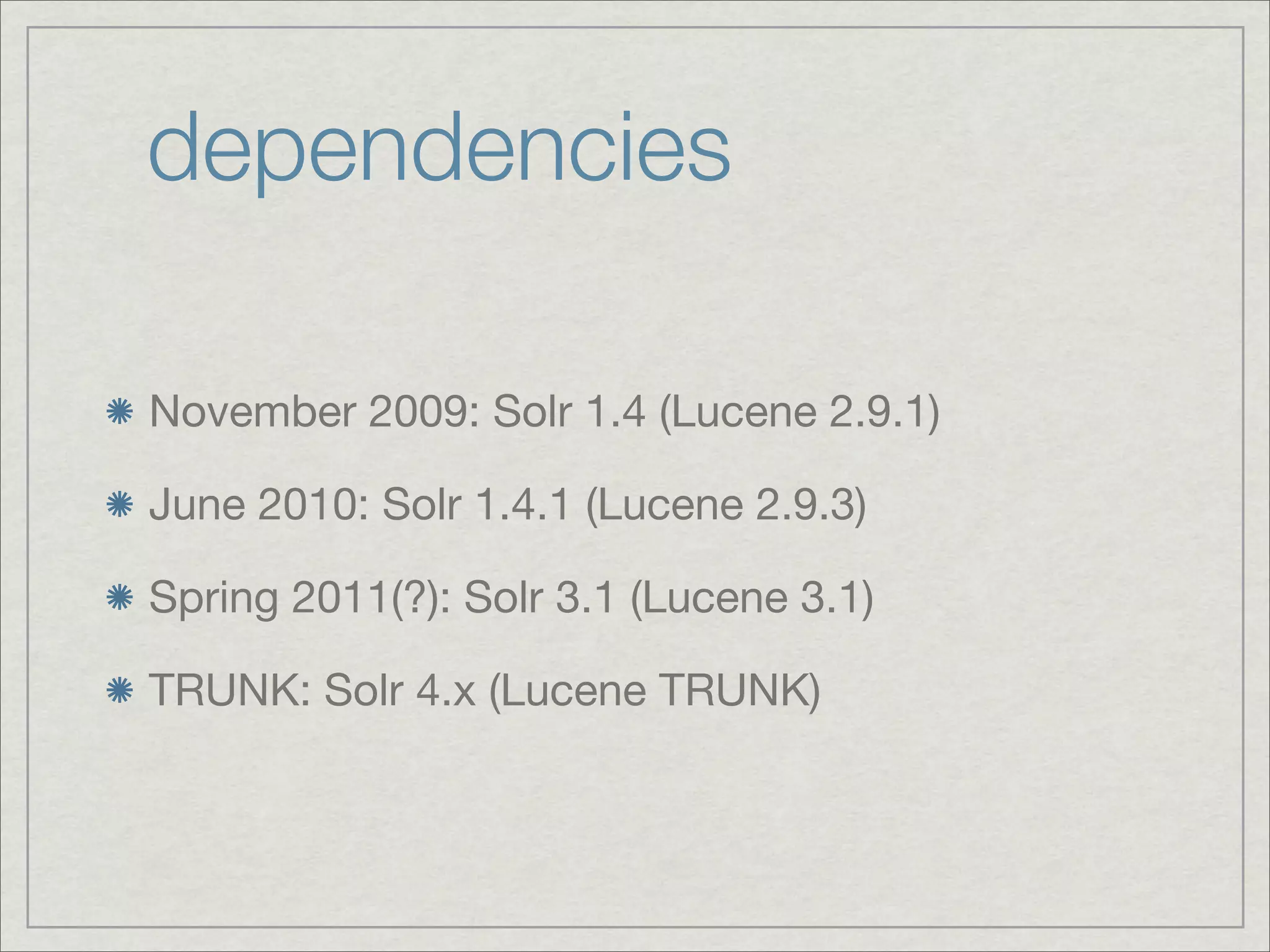 dependencies

November 2009: Solr 1.4 (Lucene 2.9.1)

June 2010: Solr 1.4.1 (Lucene 2.9.3)

Spring 2011(?): Solr 3.1 (Lucene 3.1)

TRUNK: Solr 4.x (Lucene TRUNK)
 
