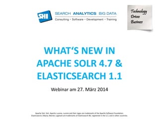 Technology 
Drives 
Business 
WHAT‘S NEW IN 
APACHE SOLR 4.7 & 
ELASTICSEARCH 1.1 
Webinar am 27. März 2014 
Apache Solr, Solr, Apache Lucene, Lucene and their logos are trademarks of the Apache Software Foundation. 
Elasticsearch, Kibana, Marvel, Logstash are trademarks of Elasticsearch BV, registered in the U.S. and in other countries. 
 