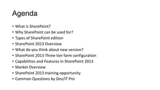 Agenda
• What is SharePoint?
• Why SharePoint can be used for?
• Types of SharePoint edition
• SharePoint 2013 Overview
• What do you think about new version?
• SharePoint 2013 Three-tier farm configuration
• Capabilities and Features in SharePoint 2013
• Market Overview
• SharePoint 2013 training opportunity
• Common Questions by Dev/IT Pro
 