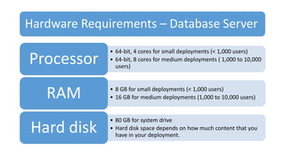 Hardware Requirements – Database Server
• 64-bit, 4 cores for small deployments (< 1,000 users)
• 64-bit, 8 cores for medium deployments ( 1,000 to 10,000
users)
Processor
• 8 GB for small deployments (< 1,000 users)
• 16 GB for medium deployments (1,000 to 10,000 users)RAM
• 80 GB for system drive
• Hard disk space depends on how much content that you
have in your deployment.
Hard disk
 