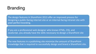Branding
The design features in SharePoint 2013 offer an improved process for
designing a public-facing internet site or an internal-facing intranet site with
pixel-perfect branding.
If you are a professional web designer who knows HTML, CSS, and
JavaScript, you already have the skills necessary to design a SharePoint site
The new features in a publishing site minimize the amount of SharePoint
knowledge that is required to successfully design and brand a SharePoint site.
 