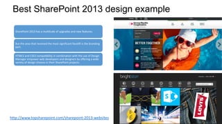Best SharePoint 2013 design example
SharePoint 2013 has a multitude of upgrades and new features.
But the area that received the most significant facelift is the branding
part.
HTML5 and CSS3 compatibility in combination with the use of Design
Manager empower web developers and designers by offering a wide
variety of design choices in their SharePoint projects.
http://www.topsharepoint.com/sharepoint-2013-websites
 