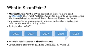What is SharePoint?
• Microsoft SharePoint is a Web application platform developed
by Microsoft. SharePoint Portal is a Web Sites similar to you access others
site in a web browser such as Internet Explorer, Chrome, or Firefox.
• You can use it as a secure place to store, organize, share, and access
information from almost any device.
• First launched in 2001
• The most recent version is SharePoint 2013
• Codename of SharePoint 2013 and Office 2013 is "Wave 15“
2001 2003 2007 2010 2013
 