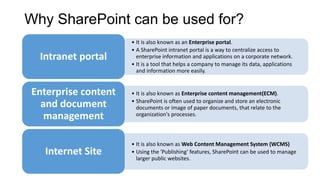 Why SharePoint can be used for?
• It is also known as an Enterprise portal.
• A SharePoint intranet portal is a way to centralize access to
enterprise information and applications on a corporate network.
• It is a tool that helps a company to manage its data, applications
and information more easily.
Intranet portal
• It is also known as Enterprise content management(ECM).
• SharePoint is often used to organize and store an electronic
documents or image of paper documents, that relate to the
organization's processes.
Enterprise content
and document
management
• It is also known as Web Content Management System (WCMS)
• Using the 'Publishing' features, SharePoint can be used to manage
larger public websites.
Internet Site
 