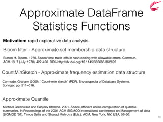Approximate DataFrame  
Statistics Functions
Approximate Quantile
16
Motivation: rapid explorative data analysis
Bloom filter - Approximate set membership data structure
CountMinSketch - Approximate frequency estimation data structure
Michael Greenwald and Sanjeev Khanna. 2001. Space-efficient online computation of quantile
summaries. In Proceedings of the 2001 ACM SIGMOD international conference on Management of data
(SIGMOD '01), Timos Sellis and Sharad Mehrotra (Eds.). ACM, New York, NY, USA, 58-66.
Burton H. Bloom. 1970. Space/time trade-offs in hash coding with allowable errors. Commun.
ACM 13, 7 (July 1970), 422-426. DOI=http://dx.doi.org/10.1145/362686.362692
Cormode, Graham (2009). "Count-min sketch" (PDF). Encyclopedia of Database Systems.
Springer. pp. 511–516.
 