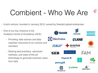 Combient - Who We Are
• A joint venture, founded in January 2015, owned by Swedish global enterprises
• One of our key missions is the 
Analytics Centre of Excellence (ACE)
• Providing data science and data
engineer resources to our owners and
members
• Sharing best practises, advanced
methods, and state-of-the-art
technology to generate business value
from data
 
