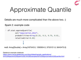 Approximate Quantile
21
Spark 2: example code
Details are much more complicated than the above two. :)
res8: Array[Double] = Array(167543.0, 1260934.0, 3753121.0, 5643475.0)
Databrick example notebook: 
https://docs.cloud.databricks.com/docs/latest/sample_applications/
04%20Apache%20Spark%202.0%20Examples/05%20Approximate%20Quantile.html
 