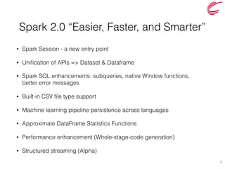 Spark 2.0 “Easier, Faster, and Smarter”
• Spark Session - a new entry point
• Unification of APIs => Dataset & Dataframe
• Spark SQL enhancements: subqueries, native Window functions,  
better error messages
• Built-in CSV file type support
• Machine learning pipeline persistence across languages
• Approximate DataFrame Statistics Functions
• Performance enhancement (Whole-stage-code generation)
• Structured streaming (Alpha)
3
 