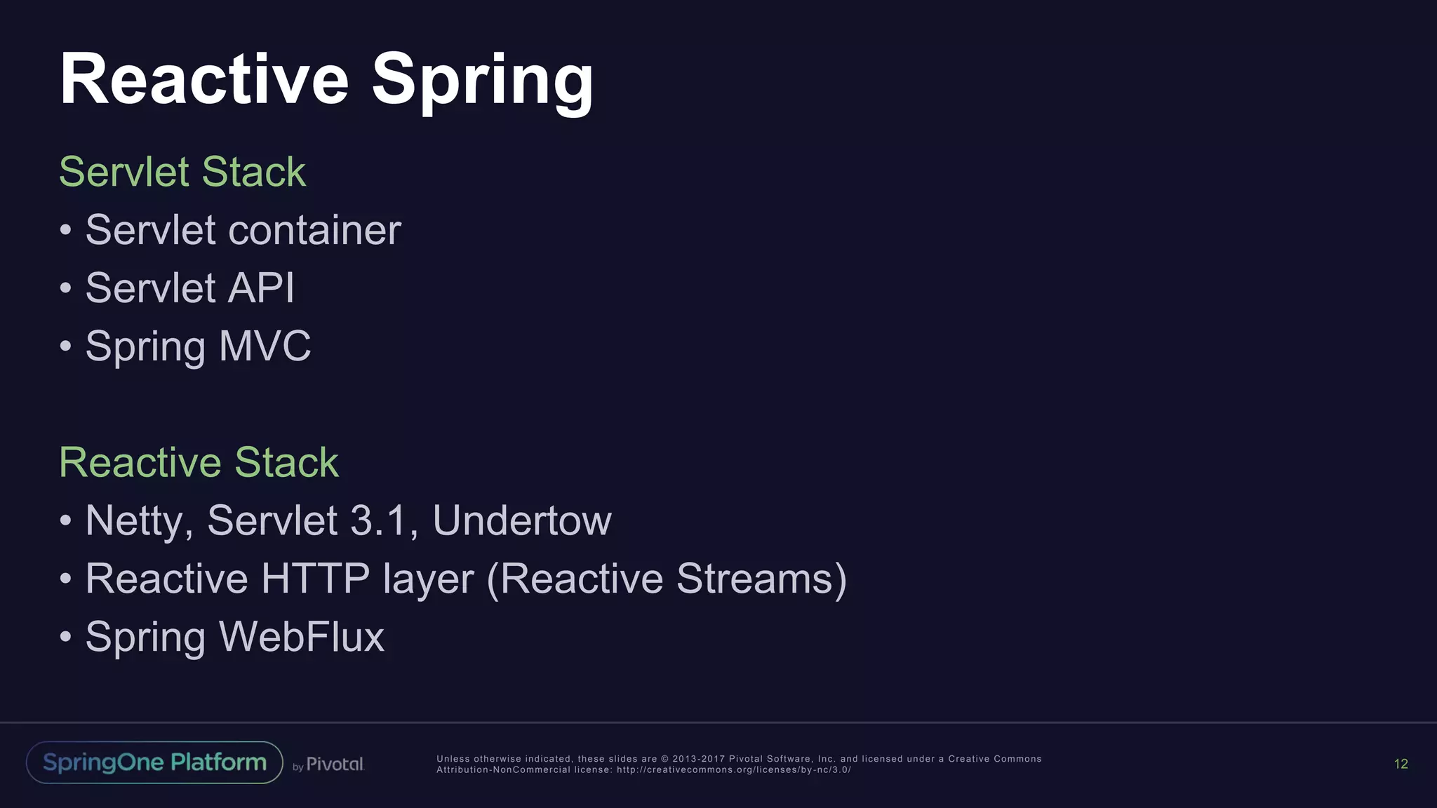 Unless otherwise indicated, these slides are © 2013 -2017 Pivotal Software, Inc. and licensed under a Creative Commons
Attribution-NonCommercial license: http://creativecommons.org/licenses/by -nc/3.0/
Reactive Spring
Servlet Stack
• Servlet container
• Servlet API
• Spring MVC
Reactive Stack
• Netty, Servlet 3.1, Undertow
• Reactive HTTP layer (Reactive Streams)
• Spring WebFlux
12
 