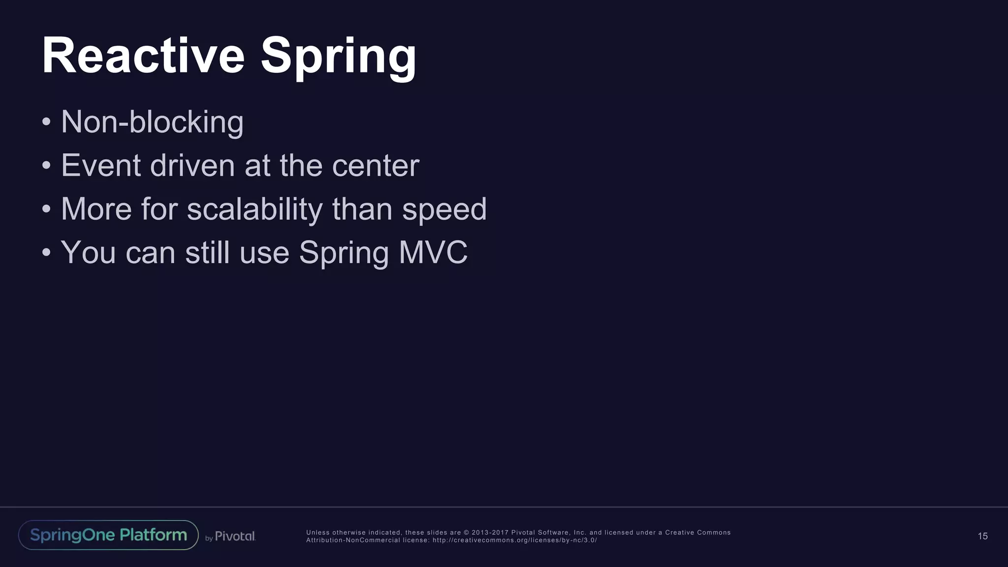 Unless otherwise indicated, these slides are © 2013 -2017 Pivotal Software, Inc. and licensed under a Creative Commons
Attribution-NonCommercial license: http://creativecommons.org/licenses/by -nc/3.0/
Reactive Spring
• Non-blocking
• Event driven at the center
• More for scalability than speed
• You can still use Spring MVC
15
 