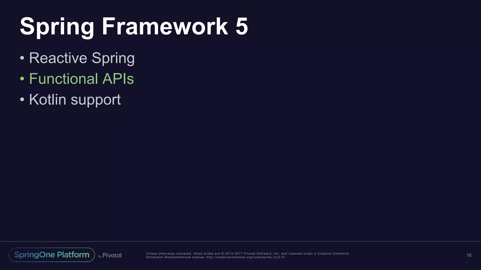 Unless otherwise indicated, these slides are © 2013 -2017 Pivotal Software, Inc. and licensed under a Creative Commons
Attribution-NonCommercial license: http://creativecommons.org/licenses/by -nc/3.0/
Spring Framework 5
• Reactive Spring
• Functional APIs
• Kotlin support
16
 