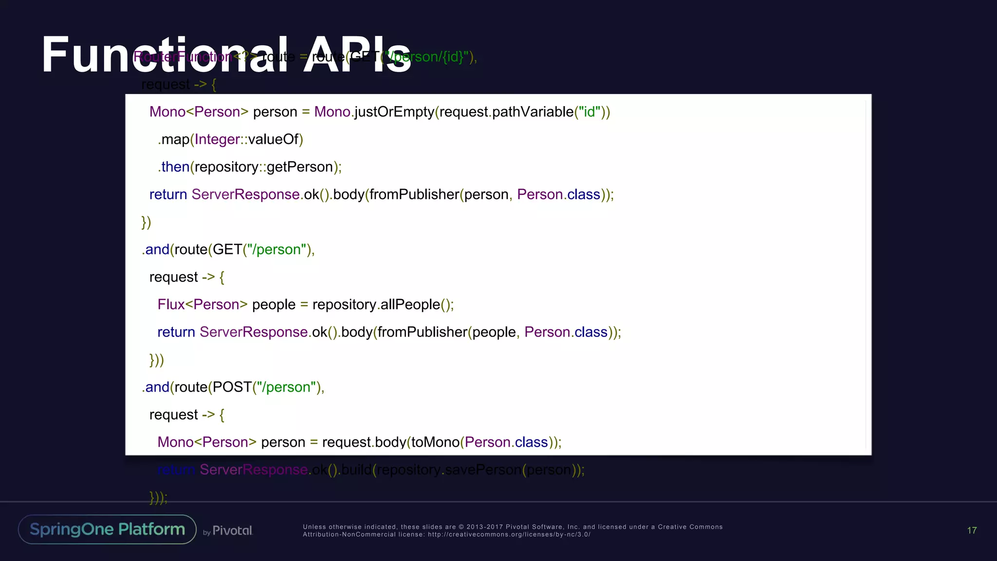 Unless otherwise indicated, these slides are © 2013 -2017 Pivotal Software, Inc. and licensed under a Creative Commons
Attribution-NonCommercial license: http://creativecommons.org/licenses/by -nc/3.0/
Functional APIs
17
RouterFunction<?> route = route(GET("/person/{id}"),
request -> {
Mono<Person> person = Mono.justOrEmpty(request.pathVariable("id"))
.map(Integer::valueOf)
.then(repository::getPerson);
return ServerResponse.ok().body(fromPublisher(person, Person.class));
})
.and(route(GET("/person"),
request -> {
Flux<Person> people = repository.allPeople();
return ServerResponse.ok().body(fromPublisher(people, Person.class));
}))
.and(route(POST("/person"),
request -> {
Mono<Person> person = request.body(toMono(Person.class));
return ServerResponse.ok().build(repository.savePerson(person));
}));
 