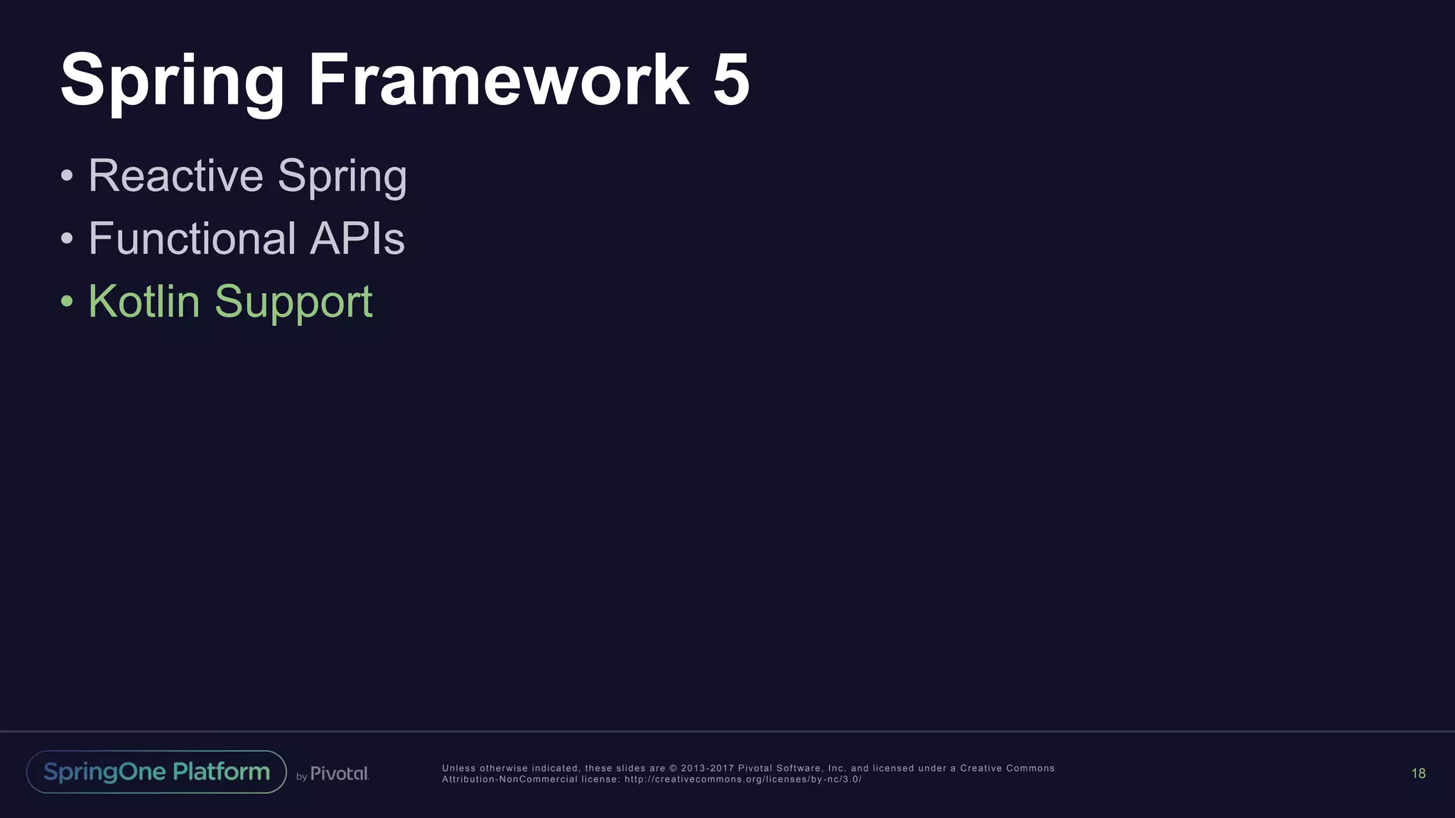 Unless otherwise indicated, these slides are © 2013 -2017 Pivotal Software, Inc. and licensed under a Creative Commons
Attribution-NonCommercial license: http://creativecommons.org/licenses/by -nc/3.0/
Spring Framework 5
• Reactive Spring
• Functional APIs
• Kotlin Support
18
 