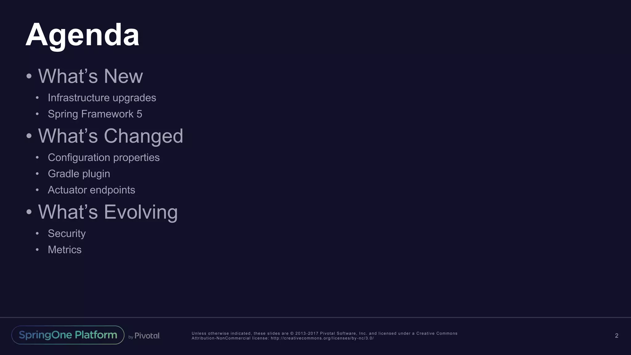 Unless otherwise indicated, these slides are © 2013 -2017 Pivotal Software, Inc. and licensed under a Creative Commons
Attribution-NonCommercial license: http://creativecommons.org/licenses/by -nc/3.0/
Agenda
• What’s New
• Infrastructure upgrades
• Spring Framework 5
• What’s Changed
• Configuration properties
• Gradle plugin
• Actuator endpoints
• What’s Evolving
• Security
• Metrics
2
 
