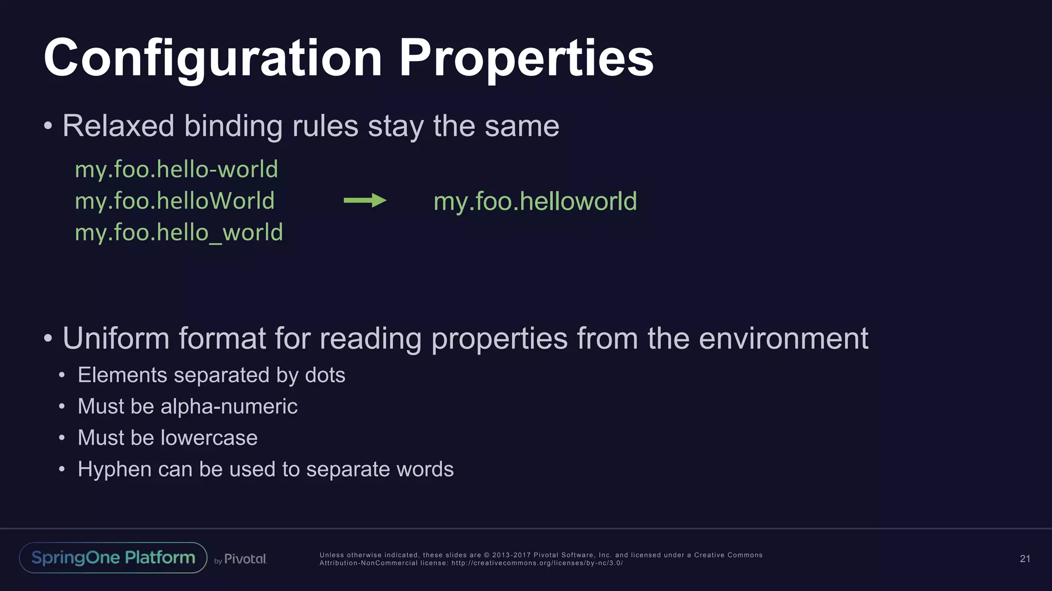 Unless otherwise indicated, these slides are © 2013 -2017 Pivotal Software, Inc. and licensed under a Creative Commons
Attribution-NonCommercial license: http://creativecommons.org/licenses/by -nc/3.0/
Configuration Properties
• Relaxed binding rules stay the same
• Uniform format for reading properties from the environment
• Elements separated by dots
• Must be alpha-numeric
• Must be lowercase
• Hyphen can be used to separate words
21
my.foo.hello-world
my.foo.helloWorld
my.foo.hello_world
my.foo.helloworld
 