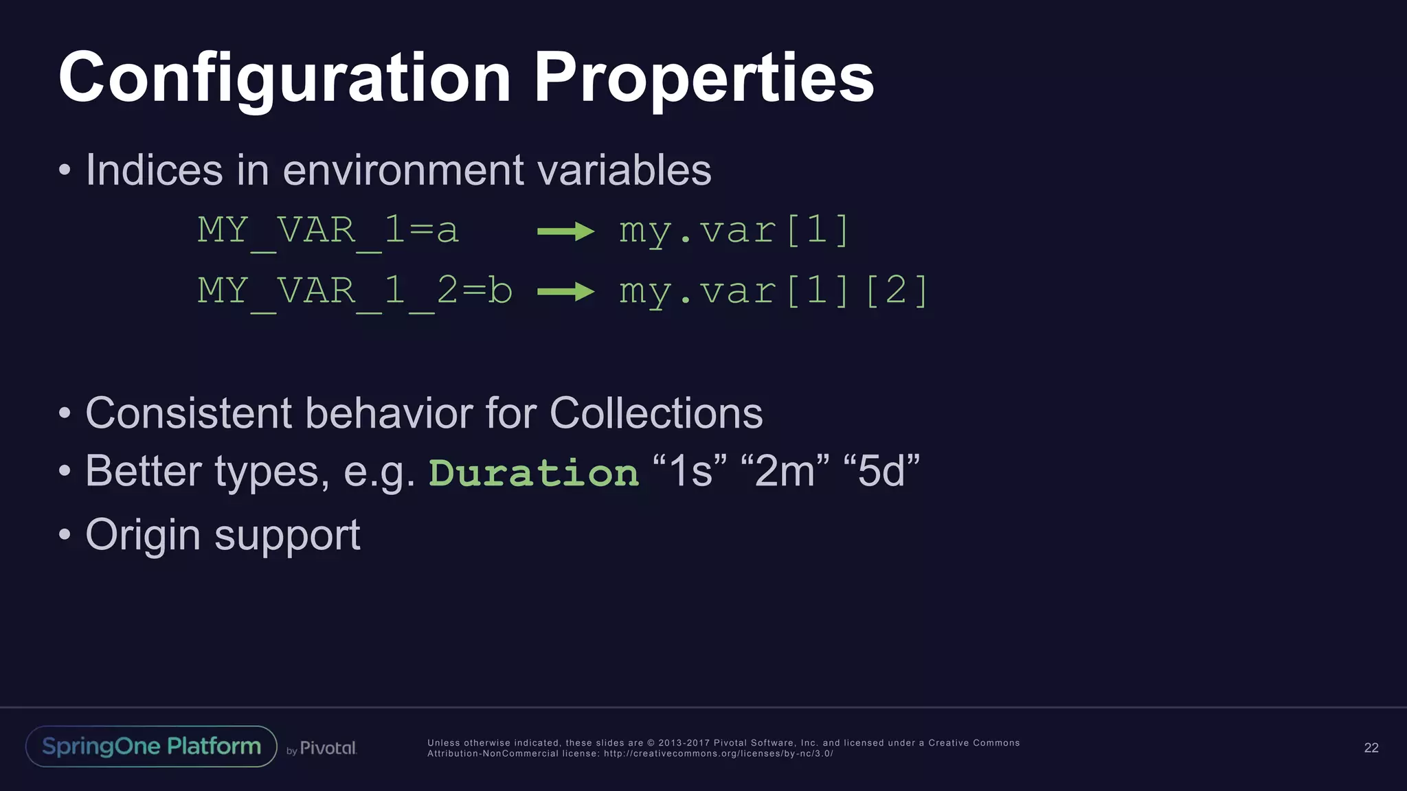 Unless otherwise indicated, these slides are © 2013 -2017 Pivotal Software, Inc. and licensed under a Creative Commons
Attribution-NonCommercial license: http://creativecommons.org/licenses/by -nc/3.0/
Configuration Properties
• Indices in environment variables
MY_VAR_1=a my.var[1]
MY_VAR_1_2=b my.var[1][2]
• Consistent behavior for Collections
• Better types, e.g. Duration “1s” “2m” “5d”
• Origin support
22
 