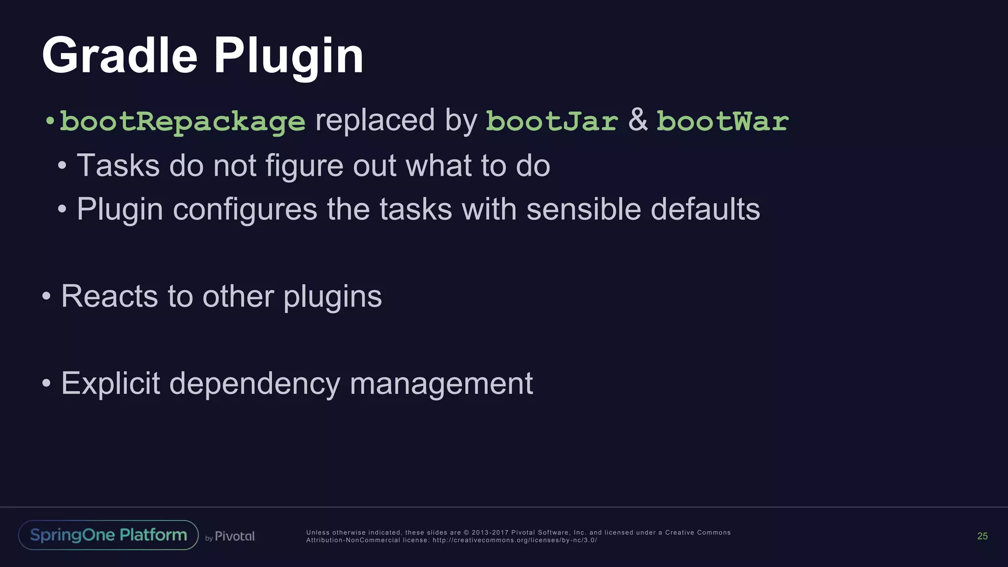 Unless otherwise indicated, these slides are © 2013 -2017 Pivotal Software, Inc. and licensed under a Creative Commons
Attribution-NonCommercial license: http://creativecommons.org/licenses/by -nc/3.0/
Gradle Plugin
•bootRepackage replaced by bootJar & bootWar
• Tasks do not figure out what to do
• Plugin configures the tasks with sensible defaults
• Reacts to other plugins
• Explicit dependency management
25
 