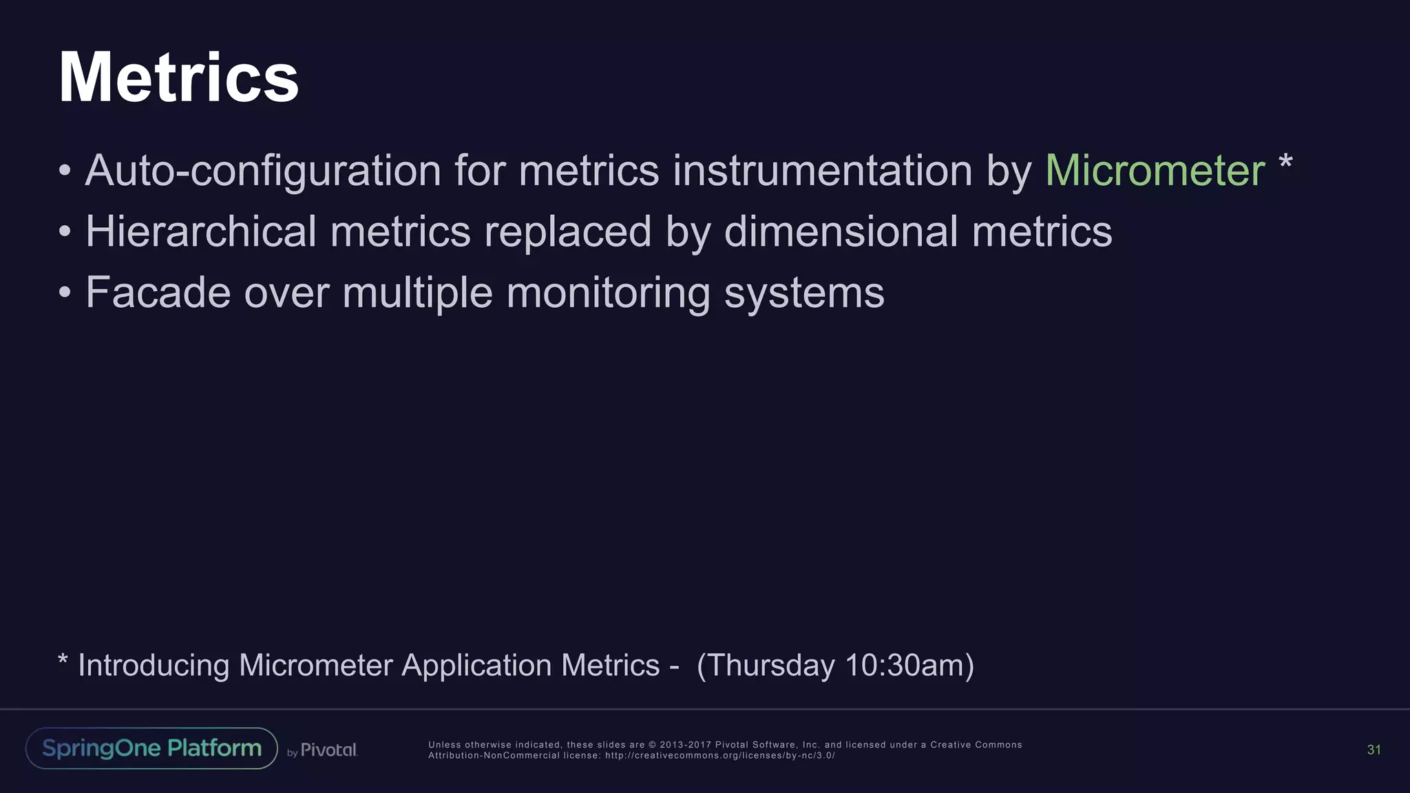 Unless otherwise indicated, these slides are © 2013 -2017 Pivotal Software, Inc. and licensed under a Creative Commons
Attribution-NonCommercial license: http://creativecommons.org/licenses/by -nc/3.0/
Metrics
• Auto-configuration for metrics instrumentation by Micrometer *
• Hierarchical metrics replaced by dimensional metrics
• Facade over multiple monitoring systems
31
* Introducing Micrometer Application Metrics - (Thursday 10:30am)
 