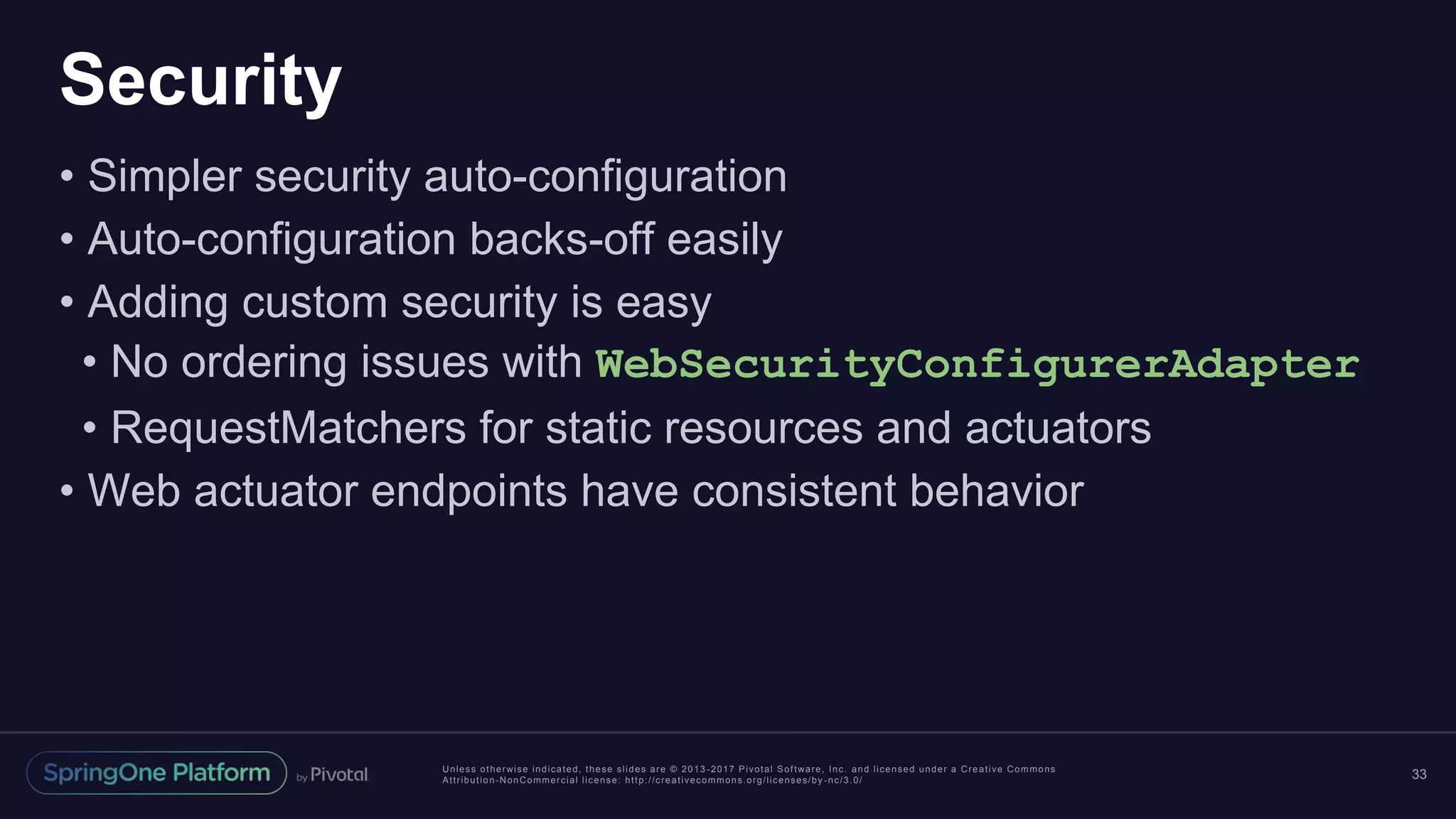 Unless otherwise indicated, these slides are © 2013 -2017 Pivotal Software, Inc. and licensed under a Creative Commons
Attribution-NonCommercial license: http://creativecommons.org/licenses/by -nc/3.0/
Security
• Simpler security auto-configuration
• Auto-configuration backs-off easily
• Adding custom security is easy
• No ordering issues with WebSecurityConfigurerAdapter
• RequestMatchers for static resources and actuators
• Web actuator endpoints have consistent behavior
33
 