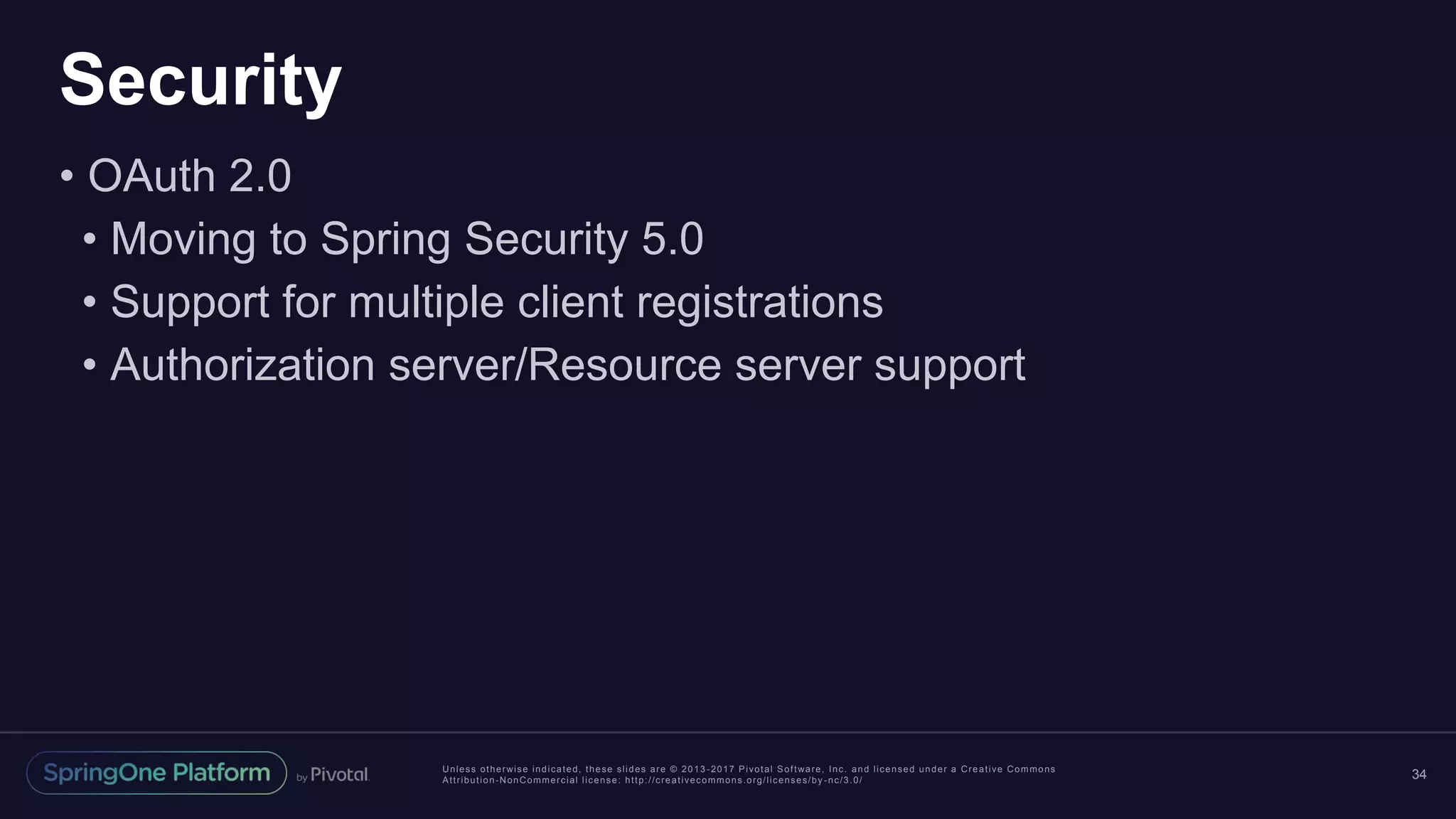 Unless otherwise indicated, these slides are © 2013 -2017 Pivotal Software, Inc. and licensed under a Creative Commons
Attribution-NonCommercial license: http://creativecommons.org/licenses/by -nc/3.0/
Security
• OAuth 2.0
• Moving to Spring Security 5.0
• Support for multiple client registrations
• Authorization server/Resource server support
34
 