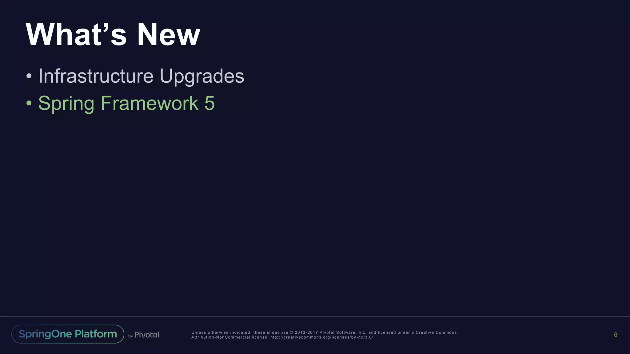 Unless otherwise indicated, these slides are © 2013 -2017 Pivotal Software, Inc. and licensed under a Creative Commons
Attribution-NonCommercial license: http://creativecommons.org/licenses/by -nc/3.0/
What’s New
• Infrastructure Upgrades
• Spring Framework 5
6
 