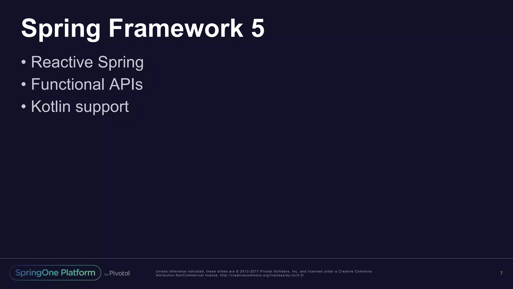 Unless otherwise indicated, these slides are © 2013 -2017 Pivotal Software, Inc. and licensed under a Creative Commons
Attribution-NonCommercial license: http://creativecommons.org/licenses/by -nc/3.0/
Spring Framework 5
• Reactive Spring
• Functional APIs
• Kotlin support
7
 