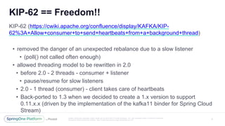 Unless otherwise indicated, these slides are © 2013 -2017 Pivotal Software, Inc. and licensed under a Creative Commons
Attribution-NonCommercial license: http://creativecommons.org/licenses/by -nc/3.0/
KIP-62 == Freedom!!
5
KIP-62 (https://cwiki.apache.org/confluence/display/KAFKA/KIP-
62%3A+Allow+consumer+to+send+heartbeats+from+a+background+thread)
• removed the danger of an unexpected rebalance due to a slow listener
• (poll() not called often enough)
• allowed threading model to be rewritten in 2.0
• before 2.0 - 2 threads - consumer + listener
• pause/resume for slow listeners
• 2.0 - 1 thread (consumer) - client takes care of heartbeats
• Back-ported to 1.3 when we decided to create a 1.x version to support
0.11.x.x (driven by the implementation of the kafka11 binder for Spring Cloud
Stream)
 