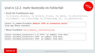 Copyright © 2016, Oracle and/or its affiliates. All rights reserved.
Und in 12.2 mehr Kontrolle im Fehlerfall
• Auch für Funktionen wie
to_binary_double, to_binary_float, to_date, to_dsinterval,
to_number, to_timestamp to_timestamp_tz, to_yminterval
• Neue Funktion validate_conversion
select to_number(hiredate default 1000 on conversion error)
from emp where rownum<2;
select validate_conversion('1.11.2016' as number) from dual;
select validate_conversion('1000' as number) from dual;
select validate_conversion('1000' as number) from dual;
 