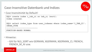 Copyright © 2016, Oracle and/or its affiliates. All rights reserved.
Case-Insensitive Datenbank und Indizes
• Case Insensitivität by Default!
• Hinweise:
–Gilt für NLS_SORT wie GERMAN, XGERMAN, XGERMAN_CI, FRENCH,
FRENCH_M_AI usw.
SQL> create index i_tab_ci on tab_ci (wort);
Index created.
SQL> select index_type from user_indexes where index_name='I_TAB_CI';
INDEX_TYPE
---------------------------
FUNCTION-BASED NORMAL
 