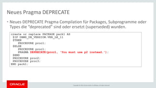 Copyright © 2016, Oracle and/or its affiliates. All rights reserved.
• Neues DEPRECATE Pragma Compilation für Packages, Subprogramme oder
Types die “deprecated” sind oder ersetzt (superseded) wurden.
Neues Pragma DEPRECATE
create or replace PACKAGE pack1 AS
$IF DBMS_DB_VERSION.VER_LE_11
$THEN
PROCEDURE proc1;
$ELSE
PROCEDURE proc1;
PRAGMA DEPRECATE(proc1, 'You must use p2 instead.');
$END
PROCEDURE proc2;
PROCEDURE proc3;
END pack1;
 