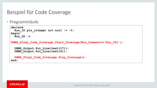 Copyright © 2016, Oracle and/or its affiliates. All rights reserved.
• Programmläufe
Beispiel für Code Coverage
declare
Run_ID pls_integer not null := -1;
begin
Run_ID :=
DBMS_Plsql_Code_Coverage.Start_Coverage(Run_Comment=>'Run_001');
DBMS_Output.Put_Line(test(17));
DBMS_Output.Put_Line(test(0));
DBMS_Plsql_Code_Coverage.Stop_Coverage();
end;
 