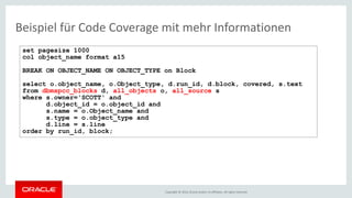 Copyright © 2016, Oracle and/or its affiliates. All rights reserved.
Beispiel für Code Coverage mit mehr Informationen
set pagesize 1000
col object_name format a15
BREAK ON OBJECT_NAME ON OBJECT_TYPE on Block
select o.object_name, o.Object_type, d.run_id, d.block, covered, s.text
from dbmspcc_blocks d, all_objects o, all_source s
where s.owner='SCOTT' and
d.object_id = o.object_id and
s.name = o.Object_name and
s.type = o.object_type and
d.line = s.line
order by run_id, block;
 