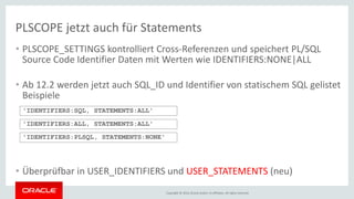 Copyright © 2016, Oracle and/or its affiliates. All rights reserved.
• PLSCOPE_SETTINGS kontrolliert Cross-Referenzen und speichert PL/SQL
Source Code Identifier Daten mit Werten wie IDENTIFIERS:NONE|ALL
• Ab 12.2 werden jetzt auch SQL_ID und Identifier von statischem SQL gelistet
Beispiele
• Überprüfbar in USER_IDENTIFIERS und USER_STATEMENTS (neu)
'IDENTIFIERS:SQL, STATEMENTS:ALL'
'IDENTIFIERS:ALL, STATEMENTS:ALL'
PLSCOPE jetzt auch für Statements
'IDENTIFIERS:PLSQL, STATEMENTS:NONE'
 