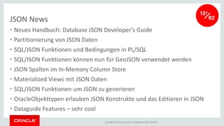 Copyright © 2016, Oracle and/or its affiliates. All rights reserved.
JSON News
• Neues Handbuch: Database JSON Developer's Guide
• Partitionierung von JSON Daten
• SQL/JSON Funktionen und Bedingungen in PL/SQL
• SQL/JSON Funktionen können nun für GeoJSON verwendet werden
• JSON Spalten im In-Memory Column Store
• Materialized Views mit JSON Daten
• SQL/JSON Funktionen um JSON zu generieren
• OracleObjekttypen erlauben JSON Konstrukte und das Editieren in JSON
• Dataguide Features – sehr cool
 