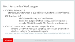 Copyright © 2016, Oracle and/or its affiliates. All rights reserved.
Noch kurz zu den Werkzeugen
• SQL*Plus: Release 12.2
Standard, Erweiterungen in 12c R2 (History, Performance,CSV Format)
• SQL Developer 4.2
einfache Verbindung zu Cloud Services
besonders gut geeignet für Tuning, Ausführungspläne,
schnelle Objekt-Übersicht, SQL Generierung, Laden etc.
• SQLcl: 4.2.0 – das neue Linemode Werkzeug schlechthin
einfache Cloud Verbindungen, Scripting, Vorteile von graphischem
Interface, einfache Formatgenerierung etc
https://apex.oracle.com/pls/apex/germancommunities/dbacommunity/tipp/5481/index.html
 