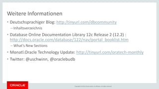 Copyright © 2016, Oracle and/or its affiliates. All rights reserved.
Weitere Informationen
• Deutschsprachiger Blog: http:/tinyurl.com/dbcommunity
– Inhaltsverzeichnis
• Database Online Documentation Library 12c Release 2 (12.2) :
http://docs.oracle.com/database/122/nav/portal_booklist.htm
– What‘s New Sections
• Monatl.Oracle Technology Update: http://tinyurl.com/oratech-monthly
• Twitter: @uschwinn, @oraclebudb
 