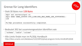 Copyright © 2016, Oracle and/or its affiliates. All rights reserved.
Grenze für Long Identifiers
• Statt 30 Bytes nun 128 Bytes
• Bedeutet 392 bei zusammengesetzten Identifiers wie
• Alle Limits findet man im PL/SQL Handbuch
http://docs.oracle.com/database/122/LNPLS/plsql-program-limits.htm#LNPLS018
SQL> set serveroutput on
SQL> EXEC DBMS_OUTPUT.PUT_LINE(ORA_MAX_NAME_LEN_SUPPORTED);
128
PL/SQL procedure successfully completed.
"schema"."table"."column"
 