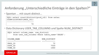 Copyright © 2016, Oracle and/or its affiliates. All rights reserved.
Anforderung „Unterschiedliche Einträge in den Spalten?“
• Spontan ... mit count distinct...
• Data Dictionary USER_TAB_COLUMNS und Spalte NUM_DISTINCT
SQL> select count(distinct(prod_id)) from sales;
COUNT(DISTINCT(PROD_ID))
------------------------
72
SQL> select column_name, num_distinct
from user_tab_columns where table_name='SALES';
COLUMN_NAME NUM_DISTINCT
------------------------------ ------------
PROD_ID 72
CUST_ID 7059
TIME_ID 1460
 